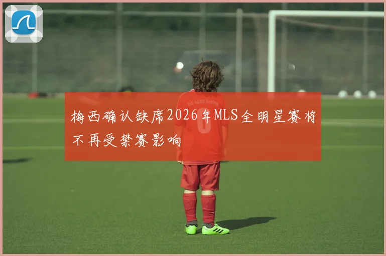 梅西确认缺席2026年MLS全明星赛将不再受禁赛影响