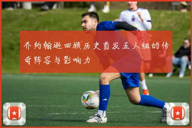 乔约翰逊回顾历史首发五人组的传奇阵容与影响力