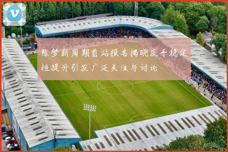 陈梦新周期首站报名揭晓反手稳定性提升引发广泛关注与讨论