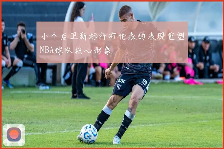 小个后卫新标杆布伦森的表现重塑NBA球队核心形象