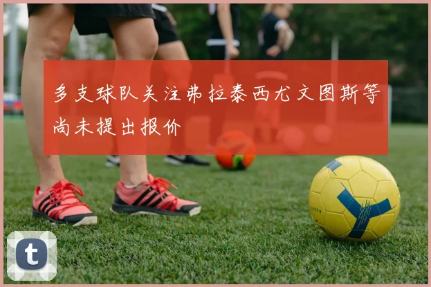 多支球队关注弗拉泰西尤文图斯等尚未提出报价