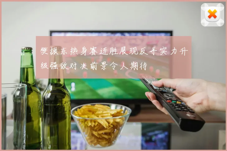 樊振东热身赛连胜展现反手实力升级强敌对决前景令人期待