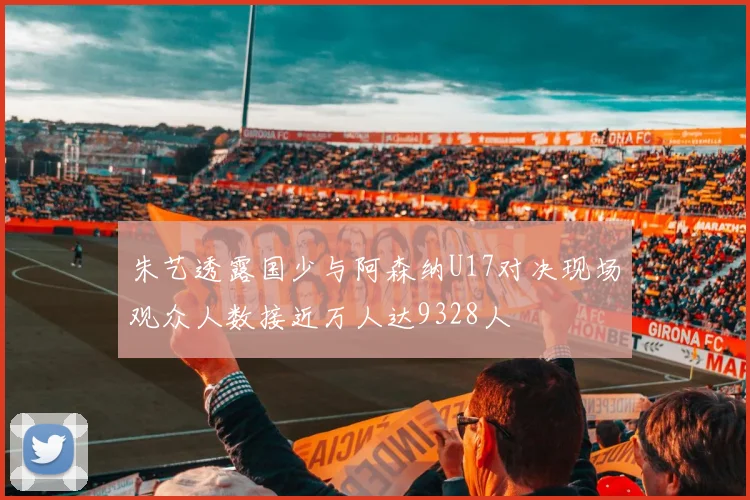 朱艺透露国少与阿森纳U17对决现场观众人数接近万人达9328人