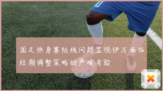 国足热身赛防线问题显现伊万面临短期调整策略的严峻考验