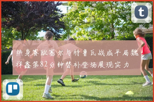 热身赛欧塞尔与特鲁瓦战成平局魏祥鑫第82分钟替补登场展现实力