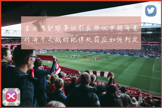 金永浩铲球争议引发热议中超海港对海牛之战的纪律处罚应如何判定