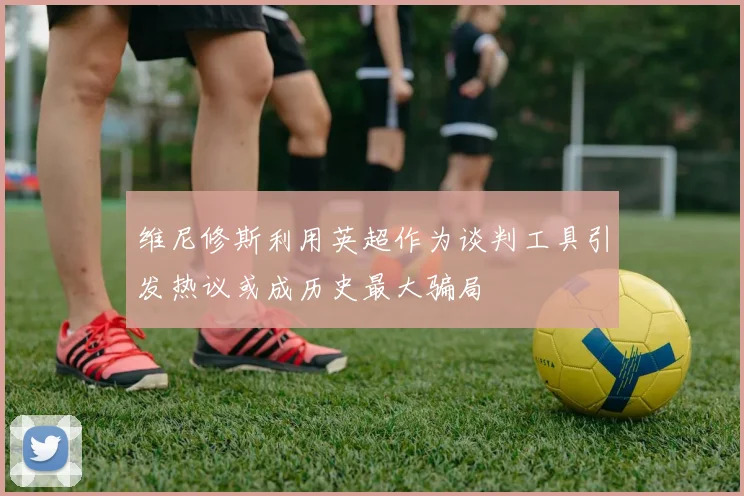维尼修斯利用英超作为谈判工具引发热议或成历史最大骗局