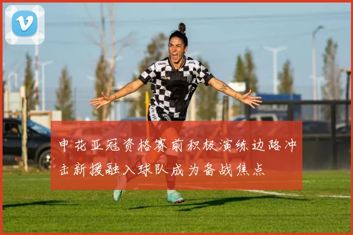 申花亚冠资格赛前积极演练边路冲击新援融入球队成为备战焦点