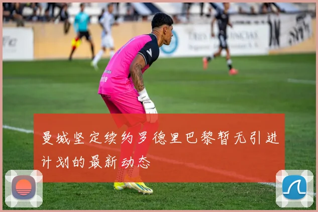 曼城坚定续约罗德里巴黎暂无引进计划的最新动态